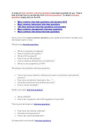 A range of most common interview questions have been provided for you. Take a
look and feel free to use liberally from interview questions. To obtain interview
questions simply click on the link.
 Most common interview questions and answers 2013
 Most common behavioral interview questions
 100 most common interview questions and answers
 Most common management interview questions
 Most common internship interview questions
Here’s a list of the most common questions and a guide to the kind of answers your
interviewer wants to hear
HR planning interview questions
 What is competency mapping?
 How to conduct job analysis?
 What is HR scorecard?
 How to set up HR strategy?
 How to measure effectiveness of workforce?
 What is core competency of HR?
Recruitment and selection interview questions
 Tell us how many selection methods are used in recruitment and selection
process?
 How many recruitment channels in this …?
 Describe recruitment and selection process?
 How to check candidate?
Health and safety interview questions
 What is MSDS?
 How to be compliance with H&S regulation of local law?
Training and development interview questions
 How many are training methods?
 Describe training process?
 How to do career development?
Compensation and benefits interview questions
 