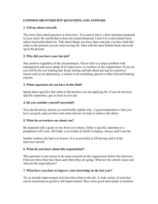 COMMON HR INTERVIEW QUESTIONS AND ANSWERS

1. Tell me about yourself:

The most often asked question in interviews. You need to have a short statement prepared
in your mind. Be careful that it does not sound rehearsed. Limit it to work-related items
unless instructed otherwise. Talk about things you have done and jobs you have held that
relate to the position you are interviewing for. Start with the item farthest back and work
up to the present.

2. Why did you leave your last job?

Stay positive regardless of the circumstances. Never refer to a major problem with
management and never speak ill of supervisors, co-workers or the organization. If you do,
you will be the one looking bad. Keep smiling and talk about leaving for a positive
reason such as an opportunity, a chance to do something special or other forward-looking
reasons.

3. What experience do you have in this field?

Speak about specifics that relate to the position you are applying for. If you do not have
specific experience, get as close as you can.

4. Do you consider yourself successful?

You should always answer yes and briefly explain why. A good explanation is that you
have set goals, and you have met some and are on track to achieve the others.

5. What do co-workers say about you?

Be prepared with a quote or two from co-workers. Either a specific statement or a
paraphrase will work. Jill Clark, a co-worker at Smith Company, always said I was the

hardest workers she had ever known. It is as powerful as Jill having said it at the
interview herself.

6. What do you know about this organization?

This question is one reason to do some research on the organization before the interview.
Find out where they have been and where they are going. What are the current issues and
who are the major players?

7. What have you done to improve your knowledge in the last year?

Try to include improvement activities that relate to the job. A wide variety of activities
can be mentioned as positive self-improvement. Have some good ones handy to mention.
 
