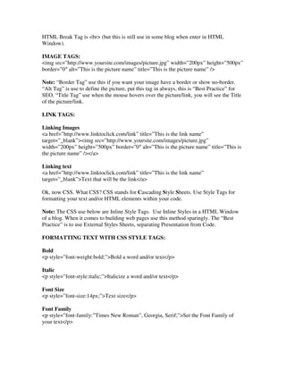 HTML Break Tag is <br> (but this is still use in some blog when enter in HTML
Window).
IMAGE TAGS:
<img src=”http://www.yoursite.com/images/picture.jpg” width=”200px” height=”500px”
border=”0″ alt=”This is the picture name” title=”This is the picture name” />
Note: “Border Tag” use this if you want your image have a border or show no-border.
“Alt Tag” is use to define the picture, put this tag in always, this is “Best Practice” for
SEO. “Title Tag” use when the mouse hovers over the picture/link, you will see the Title
of the picture/link.
LINK TAGS:
Linking Images
<a href=”http://www.linktoclick.com/link” title=”This is the link name”
target=”_blank”><img src=”http://www.yoursite.com/images/picture.jpg”
width=”200px” height=”500px” border=”0″ alt=”This is the picture name” title=”This is
the picture name” /></a>
Linking text
<a href=”http://www.linktoclick.com/link” title=”This is the link name”
target=”_blank”>Text that will be the link</a>
Ok, now CSS. What CSS? CSS stands for Cascading Style Sheets. Use Style Tags for
formatting your text and/or HTML elements within your code.
Note: The CSS use below are Inline Style Tags. Use Inline Styles in a HTML Window
of a blog. When it comes to building web pages use this method sparingly. The “Best
Practice” is to use External Styles Sheets, separating Presentation from Code.
FORMATTING TEXT WITH CSS STYLE TAGS:
Bold
<p style=”font-weight:bold;”>Bold a word and/or text</p>
Italic
<p style=”font-style:italic;”>Italicize a word and/or text</p>
Font Size
<p style=”font-size:14px;”>Text size</p>
Font Family
<p style=”font-family:”Times New Roman”, Georgia, Serif;”>Set the Font Family of
your text</p>
 