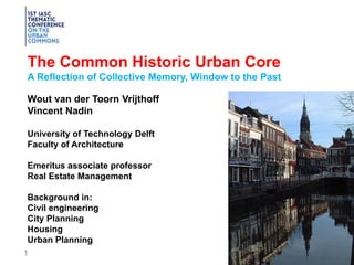 1
The Common Historic Urban Core
A Reflection of Collective Memory, Window to the Past
Wout van der Toorn Vrijthoff
Vincent Nadin
University of Technology Delft
Faculty of Architecture
Emeritus associate professor
Real Estate Management
Background in:
Civil engineering
City Planning
Housing
Urban Planning
 