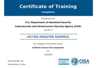 Certificate of Training
Completion
Presented by the
U.S. Department of Homeland Security
Cybersecurity and Infrastructure Security Agency (CISA)
Awarded To
VICTOR MAESTRE RAMIREZ
For completion of the online course:
210W-03 Common ICS Components
On
3/19/2023
CEUs Awarded: .10
Contact Hours: 1 Hour
Powered by TCPDF (www.tcpdf.org)
 
