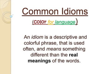 Common Idioms
    (color for language)


An idiom is a descriptive and
colorful phrase, that is used
often, and means something
    different than the real
   meanings of the words.
 
