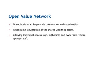 Open Value Network
•  Open, horizontal, large scale cooperation and coordination.
•  Responsible stewardship of the shared wealth & assets.
•  Allowing individual access, use, authorship and ownership ‘where
appropriate’.
 