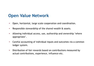 Open Value Network
•  Open, horizontal, large scale cooperation and coordination.
•  Responsible stewardship of the shared wealth & assets.
•  Allowing individual access, use, authorship and ownership ‘where
appropriate’.
•  Careful accounting of individual inputs and outcomes via a common
ledger system.
•  Distribution of fair rewards based on contributions measured by
actual contributions, experience, influence etc.
 