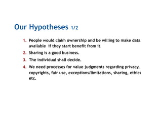 Our Hypotheses 1/2
1.  People would claim ownership and be willing to make data
available if they start benefit from it.
2.  Sharing is a good business.
3.  The individual shall decide.
4.  We need processes for value judgments regarding privacy,
copyrights, fair use, exceptions/limitations, sharing, ethics
etc.
 