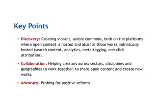 Key Points
•  Discovery: Creating vibrant, usable commons, both on the platforms
where open content is hosted and also for those works individually
hosted (search content, analytics, meta-tagging, one click
attribution).
•  Collaboration: Helping creators across sectors, disciplines and
geographies to work together, to share open content and create new
works.
•  Advocacy: Pushing for positive reforms.
 