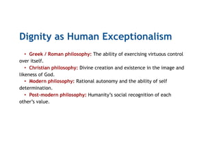 Dignity as Human Exceptionalism
•  Greek / Roman philosophy: The ability of exercising virtuous control
over itself.
•  Christian philosophy: Divine creation and existence in the image and
likeness of God.
•  Modern philosophy: Rational autonomy and the ability of self
determination.
•  Post-modern philosophy: Humanity’s social recognition of each
other’s value.
 