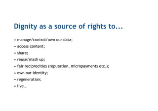 Dignity as a source of rights to...
• manage/control/own our data;
• access content;
• share;
• reuse/mash up;
• fair reciprocities (reputation, micropayments etc.);
• own our identity;
• regeneration;
• live…
 