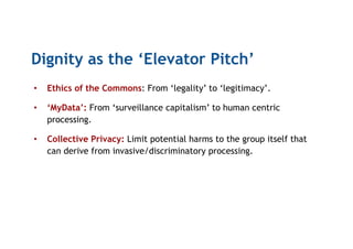Dignity as the ‘Elevator Pitch’
•  Ethics of the Commons: From ‘legality’ to ‘legitimacy’.
•  ‘MyData’: From ‘surveillance capitalism’ to human centric
processing.
•  Collective Privacy: Limit potential harms to the group itself that
can derive from invasive/discriminatory processing.
 