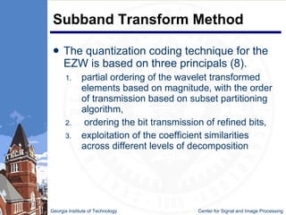 Subband Transform Method The quantization coding technique for the EZW is based on three principals (8). partial ordering of the wavelet transformed elements based on magnitude, with the order of transmission based on subset partitioning algorithm, ordering the bit transmission of refined bits, exploitation of the coefficient similarities across different levels of decomposition Georgia Institute of Technology   Center for Signal and Image Processing 