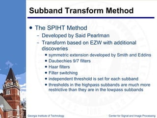 Subband Transform Method The SPIHT Method Developed by Said Pearlman Transform based on EZW with additional discoveries symmetric extension developed by Smith and Eddins  Daubechies 9/7 filters  Haar filters Filter switching independent threshold is set for each subband thresholds in the highpass subbands are much more restrictive than they are in the lowpass subbands  Georgia Institute of Technology   Center for Signal and Image Processing 