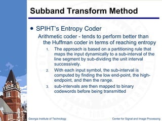 Subband Transform Method SPIHT’s Entropy Coder Arithmetic coder - tends to perform better than the Huffman coder in terms of reaching entropy The approach is based on a partitioning rule that maps the input dynamically to a sub-interval of the line segment by sub-dividing the unit interval successively.  With each input symbol, the sub-interval is computed by finding the low end-point, the high-endpoint, and then the range.  sub-intervals are then mapped to binary codewords before being transmitted  Georgia Institute of Technology   Center for Signal and Image Processing 