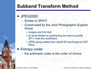 Subband Transform Method JPEG2000 Similar to SPIHT Constructed by the Joint Photographic Experts Group images are first tiled dc level shifted by subtracting the same quantity 2P-1, from the coefficient JPEG group added the LeGall 5/3 biorthogonal CQF filters Entropy coder the arithmetic coder is the coder of choice Georgia Institute of Technology   Center for Signal and Image Processing 