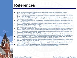 References AFD10, Pavement Management Systems. "Delivery of Pavement Distress Data from Automated Systems." Transportation Research Board, 2007. 2. Huffman, D. A. A Method for the Construction of Minimum-Redundancy Codes.  Proceedings of the IRE  'Vol.' 40, No. 9 1952, pp. 1098-101. 3. Jones, C. An Efficient Coding System for Long Source Sequences.  Information Theory, IEEE Transactions on  'Vol.' 27, No. 3 1981, pp. 280-91. 4. Pennebaker, William B., and Joan L. Mitchell.  Jpeg Still Image Data Compression Standard . New York: Van Nostrad Reinhold, 1993. 5. Woods, J., and S. O'Neil. Subband Coding of Images.  Acoustics, Speech and Signal Processing, IEEE Transactions on  'Vol.' 34, No. 5 1986, pp. 1278-88. 6. Schafer, R. W., and L. R. Rabiner. A Digital Signal Processing Approach to Interpolation.  Proceedings of the IEEE  'Vol.' 61, No. 6 1973, pp. 692-702. 7. Smith, M., and T. Barnwell. A Procedure for Designing Exact Reconstruction Filter Banks for Tree-Structured Subband Coders. Acoustics, Speech, and Signal Processing, IEEE International Conference on ICASSP '84., 1984. 8. Shapiro, J. M. Embedded Image Coding Using Zerotrees of Wavelet Coefficients.  Signal Processing, IEEE Transactions on  'Vol.' 41, No. 12 1993, pp. 3445-62. 9. Said, A., and W. A. Pearlman. A New, Fast, and Efficient Image Codec Based on Set Partitioning in Hierarchical Trees.  Circuits and Systems for Video Technology, IEEE Transactions on  'Vol.' 6, No. 3 1996, pp. 243-50. 10. Smith, M. J. T., and S. L. Eddins. Analysis/Synthesis Techniques for Subband Image Coding.  Acoustics, Speech and Signal Processing, IEEE Transactions on  'Vol.' 38, No. 8 1990, pp. 1446-56. 11. Daubechies, Ingrid. Orthonormal Bases of Compactly Supported Wavelets Ii: Variations on a Theme.  SIAM J. Math. Anal.  'Vol.' 24, No. 2 1993, pp. 499-519. 12. Skodras, A., C. Christopoulos, and T. Ebrahimi. The Jpeg 2000 Still Image Compression Standard.  Signal Processing Magazine, IEEE  'Vol.' 18, No. 5 2001, pp. 36-58. 13. Kaul, V., J. Tsai, and R. Mersereau. A Quantitative Performance Evaluation of Pavement Distress Segmentation Methods.  ASCE Journal of Transportation Engineering (submitted)  2008. Georgia Institute of Technology   Center for Signal and Image Processing 