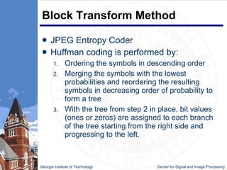 Block Transform Method JPEG Entropy Coder Huffman coding is performed by: Ordering the symbols in descending order Merging the symbols with the lowest probabilities and reordering the resulting symbols in decreasing order of probability to form a tree With the tree from step 2 in place, bit values (ones or zeros) are assigned to each branch of the tree starting from the right side and progressing to the left.  Georgia Institute of Technology   Center for Signal and Image Processing 