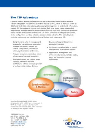 The CIP Advantage
Common network application layers are the key to advanced communication and true
network integration. The Common Industrial Protocol (CIP™), which is managed jointly by
ODVA and ControlNet International, allows complete integration of control with information,
multiple CIP Networks and Internet technologies. Built on a single, media-independent
platform that provides seamless communication from the plant floor through the enterprise
with a scalable and coherent architecture, CIP allows companies to integrate I/O control,
device configuration and data collection across multiple networks. This ultimately helps
minimize engineering and installation time and costs while maximizing ROI.
• Comprehensive suite of messages and
services for manufacturing automation
provides functionality needed for
control, configuration, information,
safety, synchronization and motion.
• Producer-consumer architecture allows
efficient use of network bandwidth.
• Seamless bridging and routing allows
topology options for network
architectures without having to program
or configure intermediate devices.
• Device profiles provide common
application interface.
• Conformance practice helps to ensure
interoperable, multi-vendor systems.
• Specification management and
enhancement process promotes stable,
open, and expanding network
technologies
©2006 ODVA, Inc.
Ann Arbor, Michigan USA
Tel +1 734-975-8840
Fax +1 734-922-0027
Email odva@odva.org
Web www.odva.org
PUB00122R0–ENGLISH
Networks built on a
Common Industrial Protocol
DeviceNet, DeviceNet Safety, CIP, CIP Motion,
CompoNet, CIP Safety and CIP Sync are trademarks of
ODVA. EtherNet/IP is a trademark of ControlNet
International under license by ODVA. Other trademarks
are property of their respective owners.
 