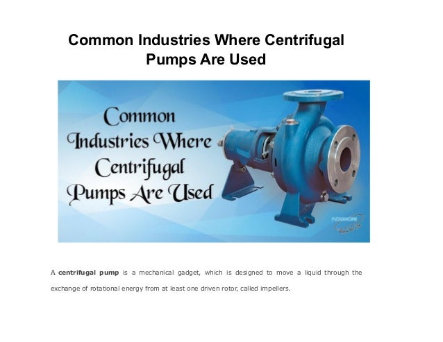 Common Industries Where Centrifugal
Pumps Are Used
A centrifugal pump is a mechanical gadget, which is designed to move a liquid through the
exchange of rotational energy from at least one driven rotor, called impellers.
 
