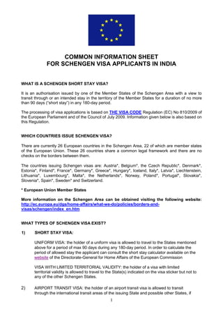 1
COMMON INFORMATION SHEET
FOR SCHENGEN VISA APPLICANTS IN INDIA
WHAT IS A SCHENGEN SHORT STAY VISA?
It is an authorisation issued by one of the Member States of the Schengen Area with a view to
transit through or an intended stay in the territory of the Member States for a duration of no more
than 90 days (“short stay”) in any 180-day period.
The processing of visa applications is based on THE VISA CODE Regulation (EC) No 810/2009 of
the European Parliament and of the Council of July 2009. Information given below is also based on
this Regulation.
WHICH COUNTRIES ISSUE SCHENGEN VISA?
There are currently 26 European countries in the Schengen Area, 22 of which are member states
of the European Union. These 26 countries share a common legal framework and there are no
checks on the borders between them.
The countries issuing Schengen visas are: Austria*, Belgium*, the Czech Republic*, Denmark*,
Estonia*, Finland*, France*, Germany*, Greece*, Hungary*, Iceland, Italy*, Latvia*, Liechtenstein,
Lithuania*, Luxembourg*, Malta*, the Netherlands*, Norway, Poland*, Portugal*, Slovakia*,
Slovenia*, Spain*, Sweden* and Switzerland.
* European Union Member States
More information on the Schengen Area can be obtained visiting the following website:
http://ec.europa.eu/dgs/home-affairs/what-we-do/policies/borders-and-
visas/schengen/index_en.htm
WHAT TYPES OF SCHENGEN VISA EXIST?
1) SHORT STAY VISA:
UNIFORM VISA: the holder of a uniform visa is allowed to travel to the States mentioned
above for a period of max 90 days during any 180-day period. In order to calculate the
period of allowed stay the applicant can consult the short stay calculator available on the
website of the Directorate-General for Home Affairs of the European Commission
VISA WITH LIMITED TERRITORIAL VALIDITY: the holder of a visa with limited
territorial validity is allowed to travel to the State(s) indicated on the visa sticker but not to
any of the other Schengen States.
2) AIRPORT TRANSIT VISA: the holder of an airport transit visa is allowed to transit
through the international transit areas of the issuing State and possible other States, if
 