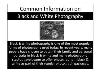 Common Information on Black and White Photography Black & white photography is one of the most popular forms of photography used today. In recent years, many people have chosen to obtain their family and personal portraits in black & white and many photography studios gave begun to offer photographs in black & white as part of their regular photograph packages. 