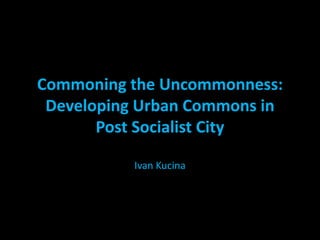 Commoning the Uncommonness:
Developing Urban Commons in
Post Socialist City
Ivan Kucina
 