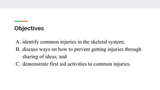 Objectives
A. identify common injuries in the skeletal system;
B. discuss ways on how to prevent getting injuries through
sharing of ideas; and
C. demonstrate first aid activities to common injuries.
 