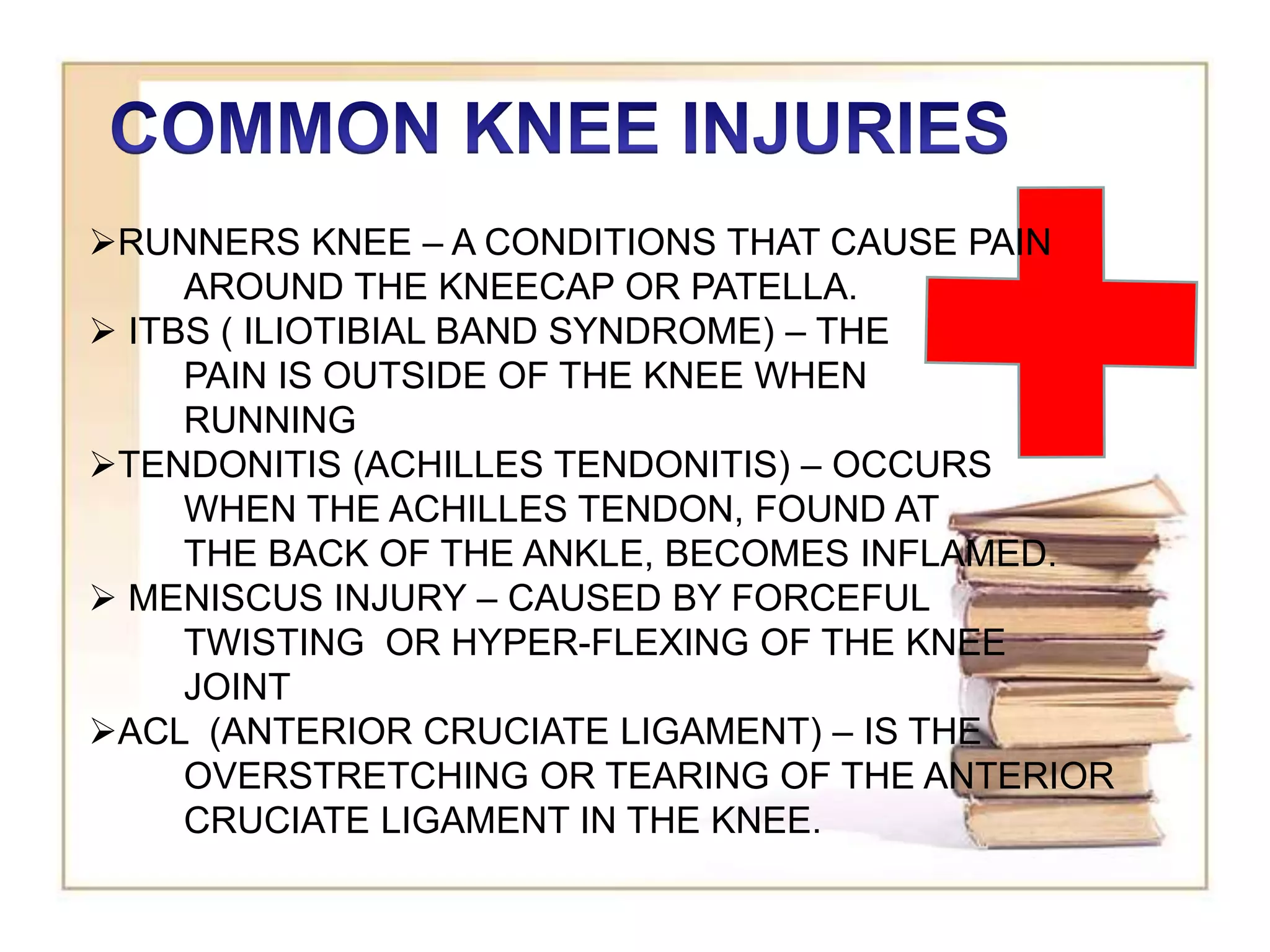 RUNNERS KNEE – A CONDITIONS THAT CAUSE PAIN
AROUND THE KNEECAP OR PATELLA.
 ITBS ( ILIOTIBIAL BAND SYNDROME) – THE
PAIN IS OUTSIDE OF THE KNEE WHEN
RUNNING
TENDONITIS (ACHILLES TENDONITIS) – OCCURS
WHEN THE ACHILLES TENDON, FOUND AT
THE BACK OF THE ANKLE, BECOMES INFLAMED.
 MENISCUS INJURY – CAUSED BY FORCEFUL
TWISTING OR HYPER-FLEXING OF THE KNEE
JOINT
ACL (ANTERIOR CRUCIATE LIGAMENT) – IS THE
OVERSTRETCHING OR TEARING OF THE ANTERIOR
CRUCIATE LIGAMENT IN THE KNEE.
 