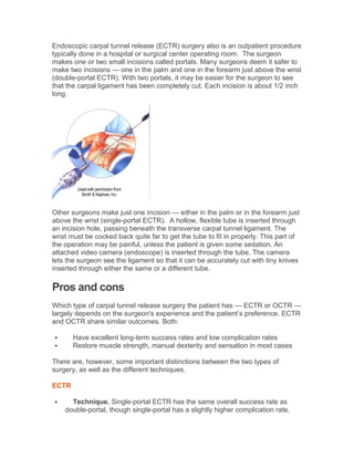 Endoscopic carpal tunnel release (ECTR) surgery also is an outpatient procedure
typically done in a hospital or surgical center operating room. The surgeon
makes one or two small incisions called portals. Many surgeons deem it safer to
make two incisions — one in the palm and one in the forearm just above the wrist
(double-portal ECTR). With two portals, it may be easier for the surgeon to see
that the carpal ligament has been completely cut. Each incision is about 1/2 inch
long.
Other surgeons make just one incision — either in the palm or in the forearm just
above the wrist (single-portal ECTR). A hollow, flexible tube is inserted through
an incision hole, passing beneath the transverse carpal tunnel ligament. The
wrist must be cocked back quite far to get the tube to fit in properly. This part of
the operation may be painful, unless the patient is given some sedation. An
attached video camera (endoscope) is inserted through the tube. The camera
lets the surgeon see the ligament so that it can be accurately cut with tiny knives
inserted through either the same or a different tube.
Pros and cons
Which type of carpal tunnel release surgery the patient has — ECTR or OCTR —
largely depends on the surgeon's experience and the patient’s preference. ECTR
and OCTR share similar outcomes. Both:
 Have excellent long-term success rates and low complication rates
 Restore muscle strength, manual dexterity and sensation in most cases
There are, however, some important distinctions between the two types of
surgery, as well as the different techniques.
ECTR
 Technique. Single-portal ECTR has the same overall success rate as
double-portal, though single-portal has a slightly higher complication rate.
 