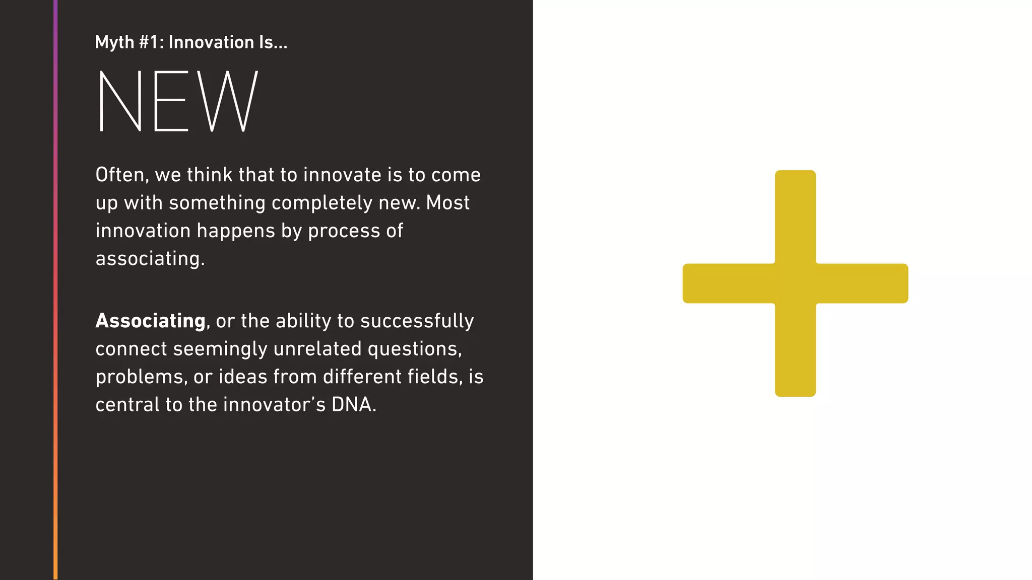 Myth #1: Innovation Is…
NEW
Often, we think that to innovate is to come
up with something completely new. Most
innovation happens by process of
associating.
Associating, or the ability to successfully
connect seemingly unrelated questions,
problems, or ideas from diﬀerent ﬁelds, is
central to the innovator’s DNA.
+
 