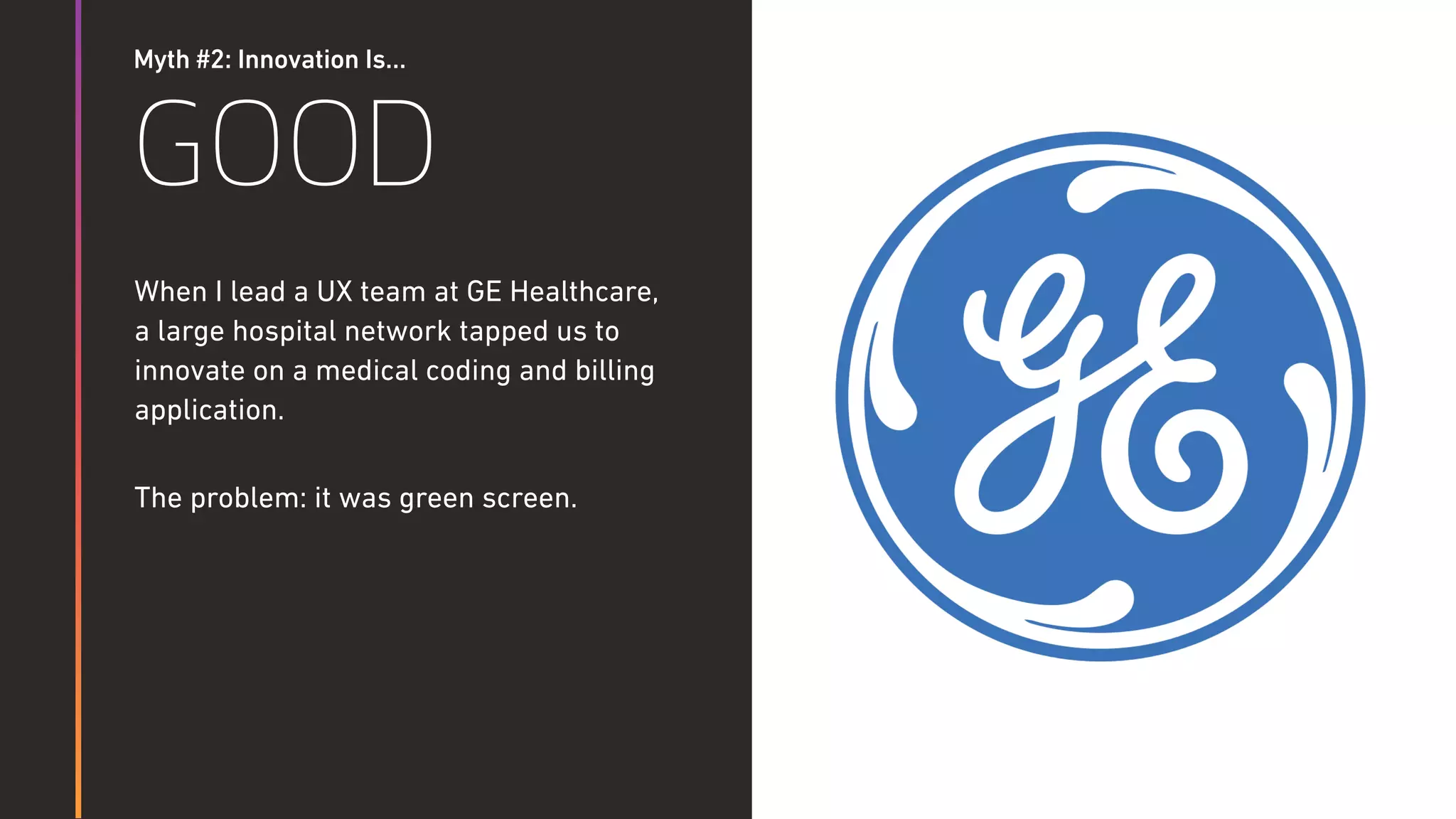 Myth #2: Innovation Is…
GOOD
When I lead a UX team at GE Healthcare,  
a large hospital network tapped us to
innovate on a medical coding and billing
application.
The problem: it was green screen.
 