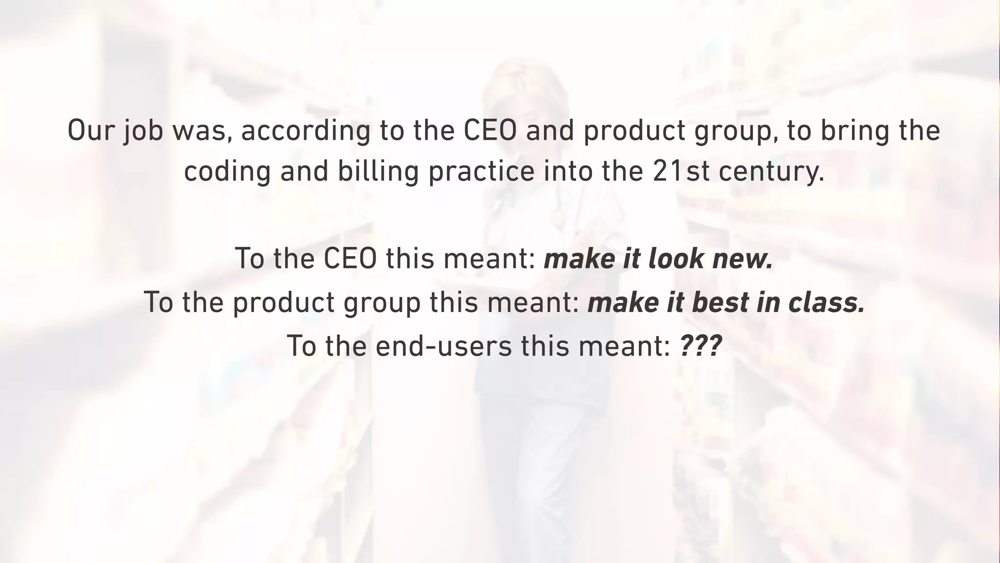 Our job was, according to the CEO and product group, to bring the
coding and billing practice into the 21st century.
To the CEO this meant: make it look new.
To the product group this meant: make it best in class.
To the end-users this meant: ???
 