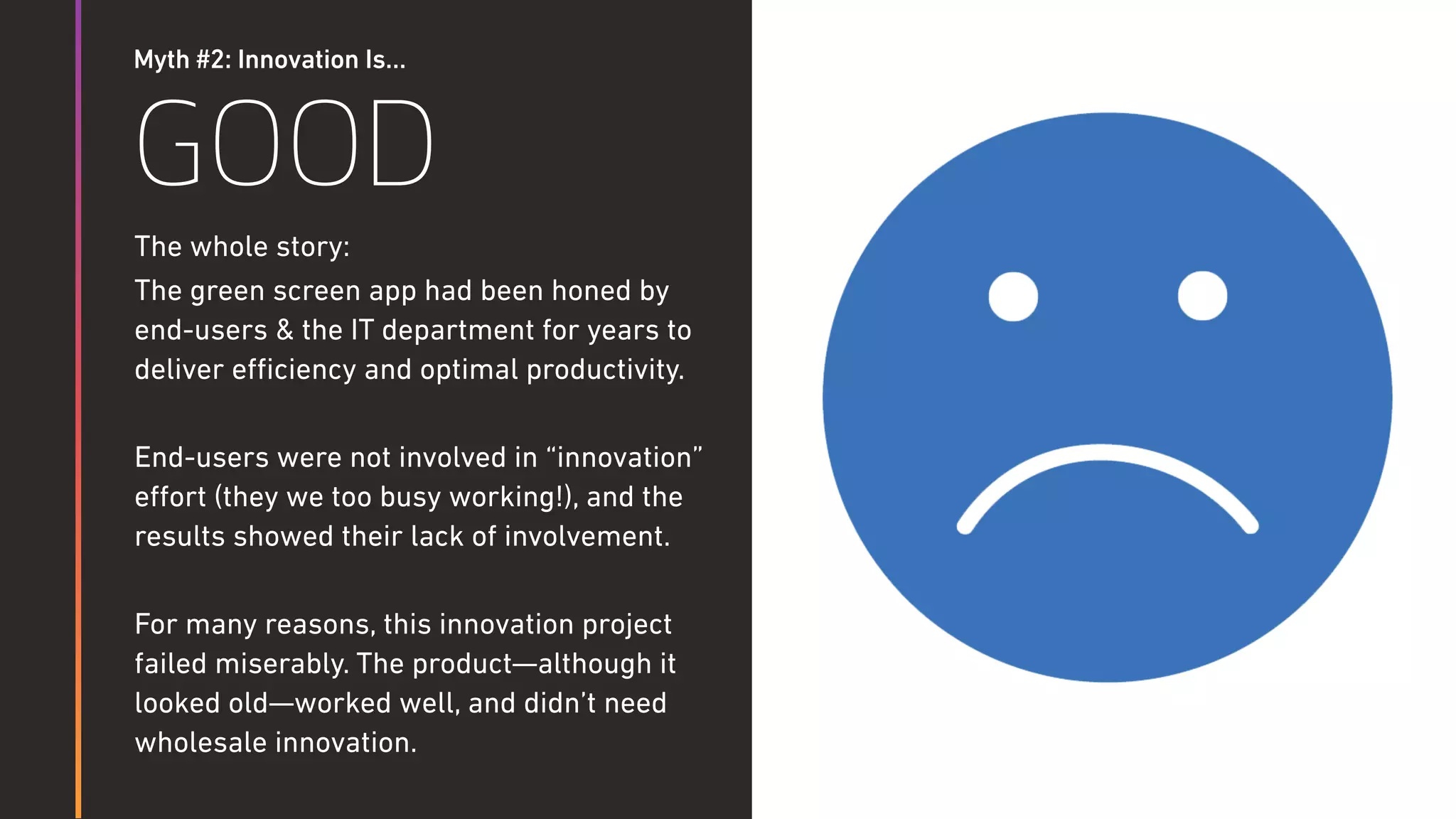 Myth #2: Innovation Is…
GOOD
The whole story:
The green screen app had been honed by
end-users & the IT department for years to
deliver eﬃciency and optimal productivity.
End-users were not involved in “innovation”
eﬀort (they we too busy working!), and the
results showed their lack of involvement.
For many reasons, this innovation project
failed miserably. The product—although it
looked old—worked well, and didn’t need
wholesale innovation.
 