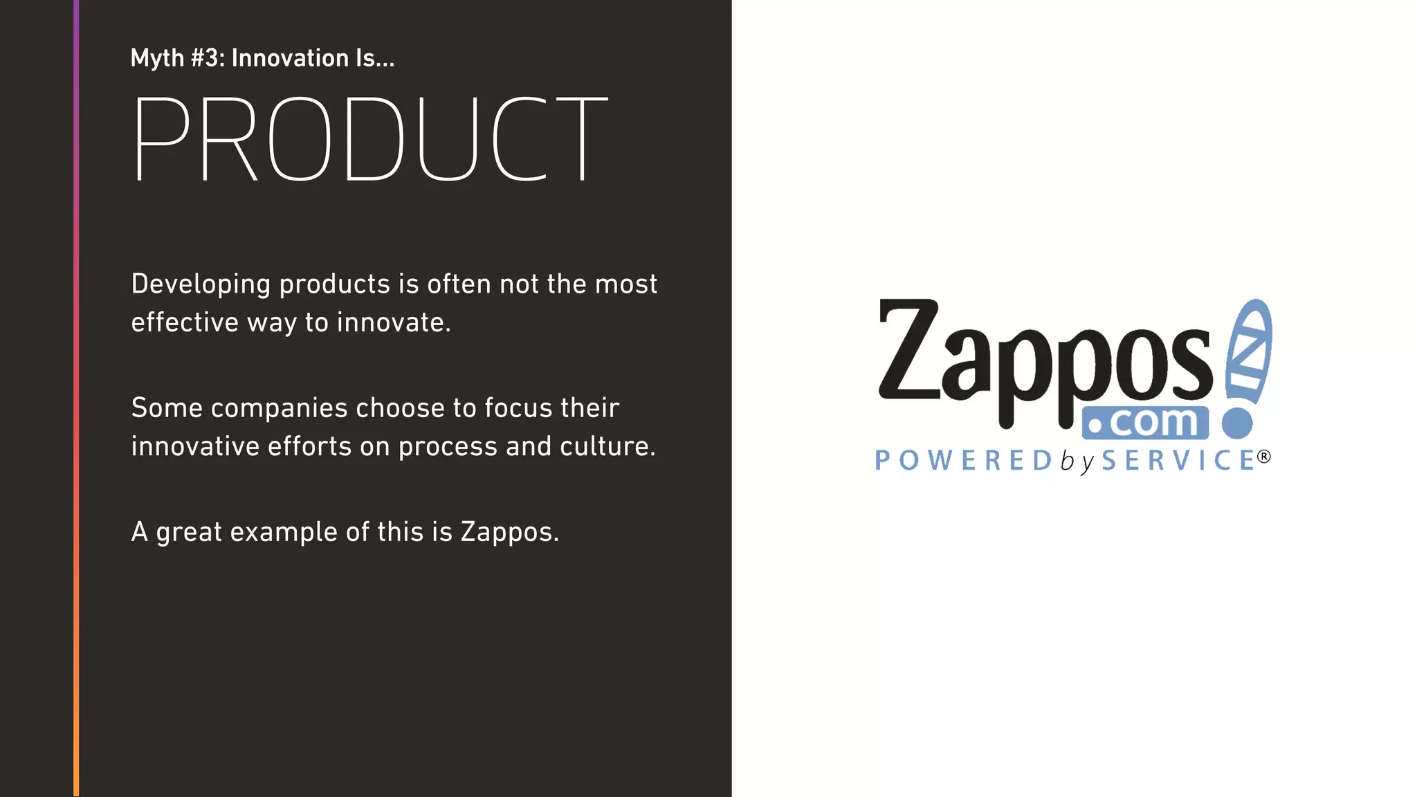 Myth #3: Innovation Is…
PRODUCT
Developing products is often not the most
eﬀective way to innovate.
Some companies choose to focus their
innovative eﬀorts on process and culture.
A great example of this is Zappos.
 