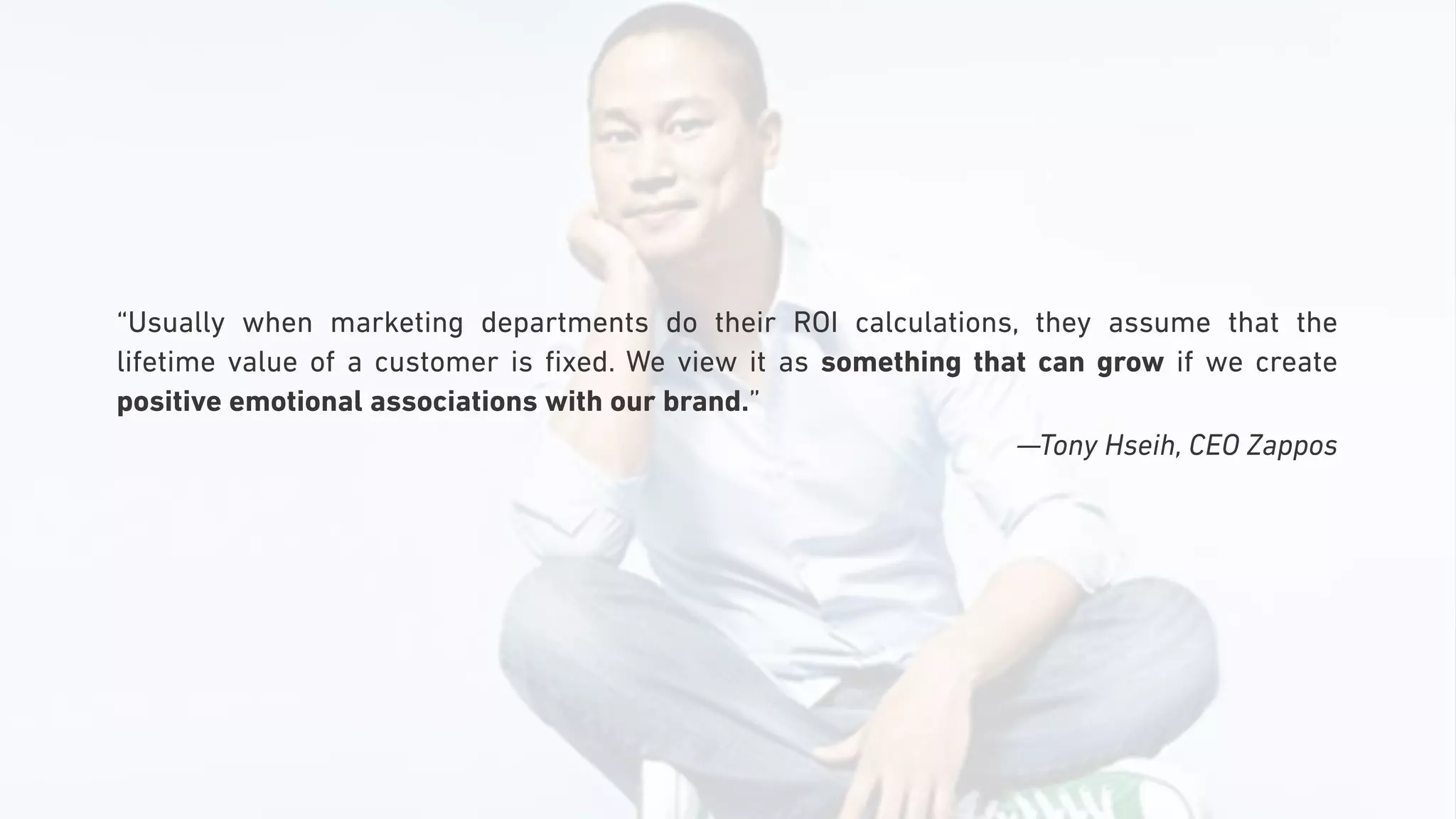 “Usually when marketing departments do their ROI calculations, they assume that the
lifetime value of a customer is ﬁxed. We view it as something that can grow if we create
positive emotional associations with our brand.”
—Tony Hseih, CEO Zappos
 