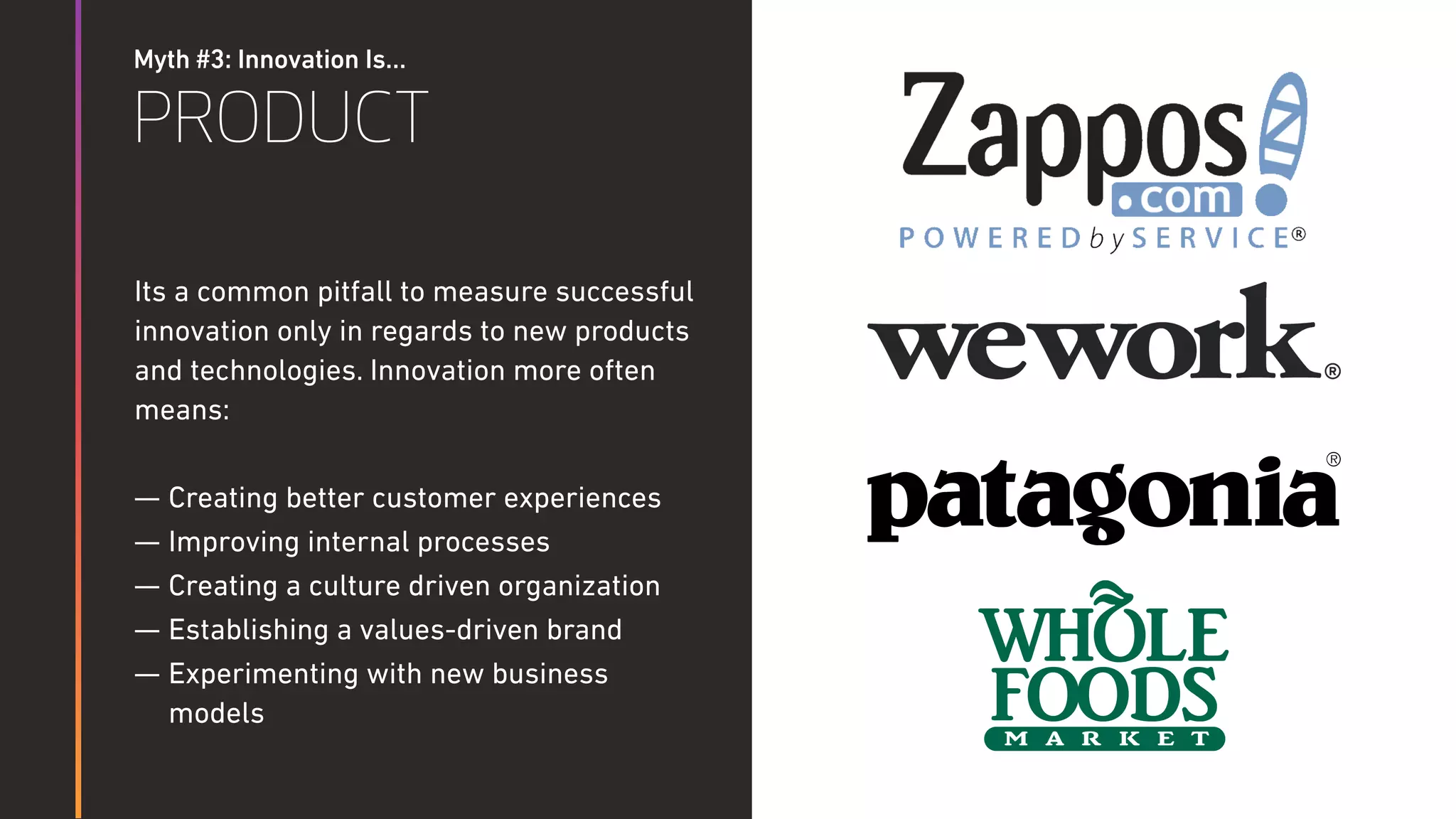 Myth #3: Innovation Is…
PRODUCT
Its a common pitfall to measure successful
innovation only in regards to new products
and technologies. Innovation more often
means:
— Creating better customer experiences
— Improving internal processes
— Creating a culture driven organization
— Establishing a values-driven brand
— Experimenting with new business
models
 