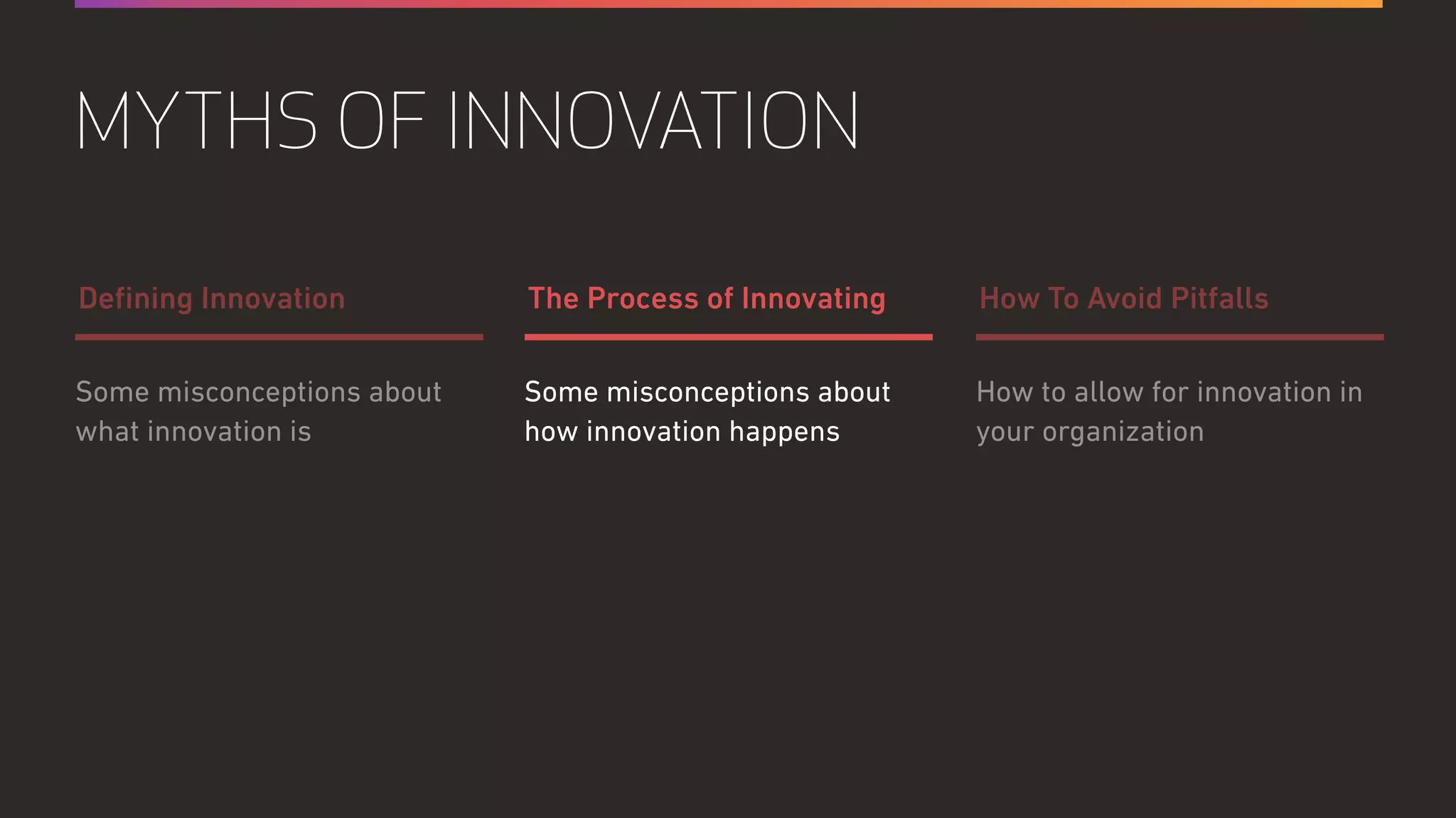 Some misconceptions about
how innovation happens
How to allow for innovation in
your organization
Some misconceptions about
what innovation is
The Process of Innovating How To Avoid PitfallsDeﬁning Innovation
MYTHS OF INNOVATION
 