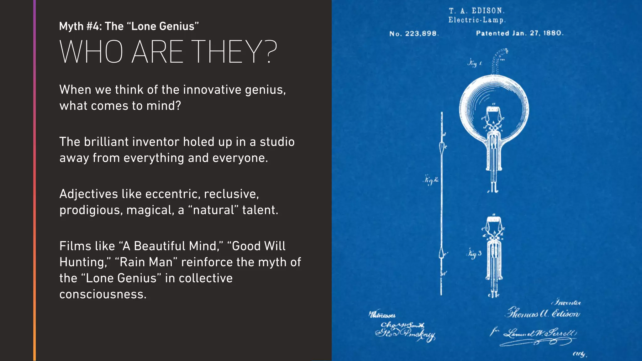 Myth #4: The “Lone Genius”
WHO ARE THEY?
When we think of the innovative genius,
what comes to mind?
The brilliant inventor holed up in a studio
away from everything and everyone.
Adjectives like eccentric, reclusive,
prodigious, magical, a “natural” talent.
Films like “A Beautiful Mind,” “Good Will
Hunting,” “Rain Man” reinforce the myth of
the “Lone Genius” in collective
consciousness.
 
