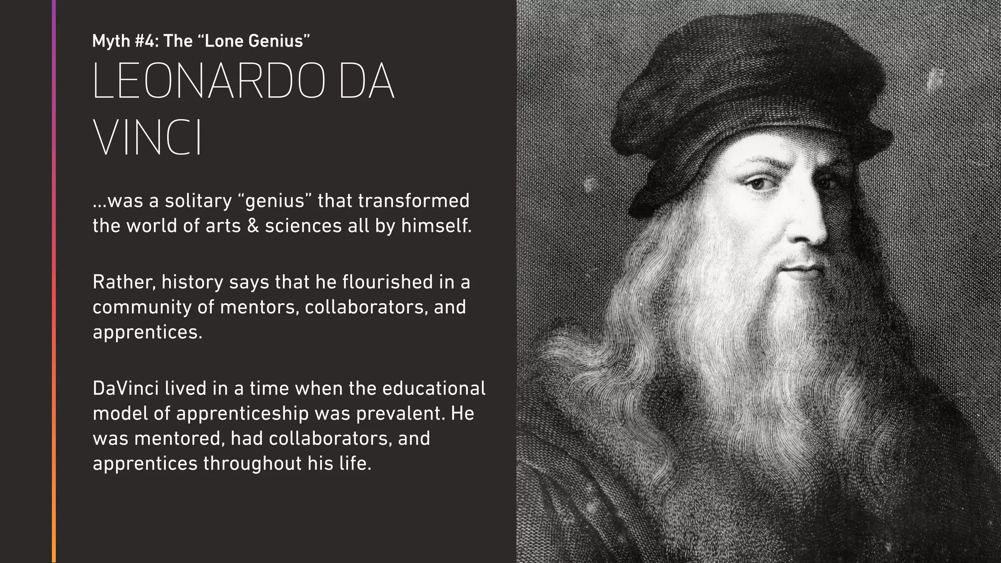 Myth #4: The “Lone Genius”
LEONARDO DA
VINCI
…was a solitary “genius” that transformed
the world of arts & sciences all by himself.
Rather, history says that he ﬂourished in a
community of mentors, collaborators, and
apprentices.
DaVinci lived in a time when the educational
model of apprenticeship was prevalent. He
was mentored, had collaborators, and
apprentices throughout his life.
 
