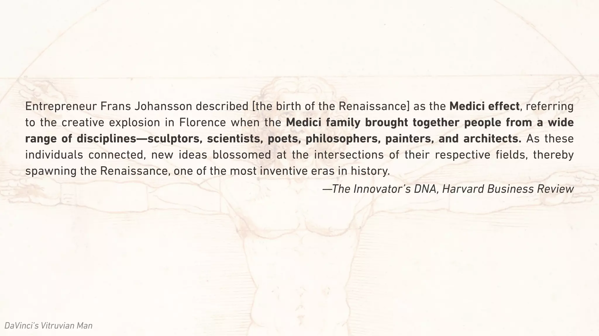 Entrepreneur Frans Johansson described [the birth of the Renaissance] as the Medici eﬀect, referring
to the creative explosion in Florence when the Medici family brought together people from a wide
range of disciplines—sculptors, scientists, poets, philosophers, painters, and architects. As these
individuals connected, new ideas blossomed at the intersections of their respective ﬁelds, thereby
spawning the Renaissance, one of the most inventive eras in history.
—The Innovator’s DNA, Harvard Business Review
DaVinci’s Vitruvian Man
 