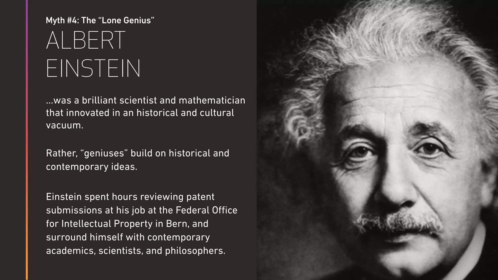 Myth #4: The “Lone Genius”
ALBERT
EINSTEIN
…was a brilliant scientist and mathematician
that innovated in an historical and cultural
vacuum.
Rather, “geniuses” build on historical and
contemporary ideas.
Einstein spent hours reviewing patent
submissions at his job at the Federal Oﬃce
for Intellectual Property in Bern, and
surround himself with contemporary
academics, scientists, and philosophers.
 