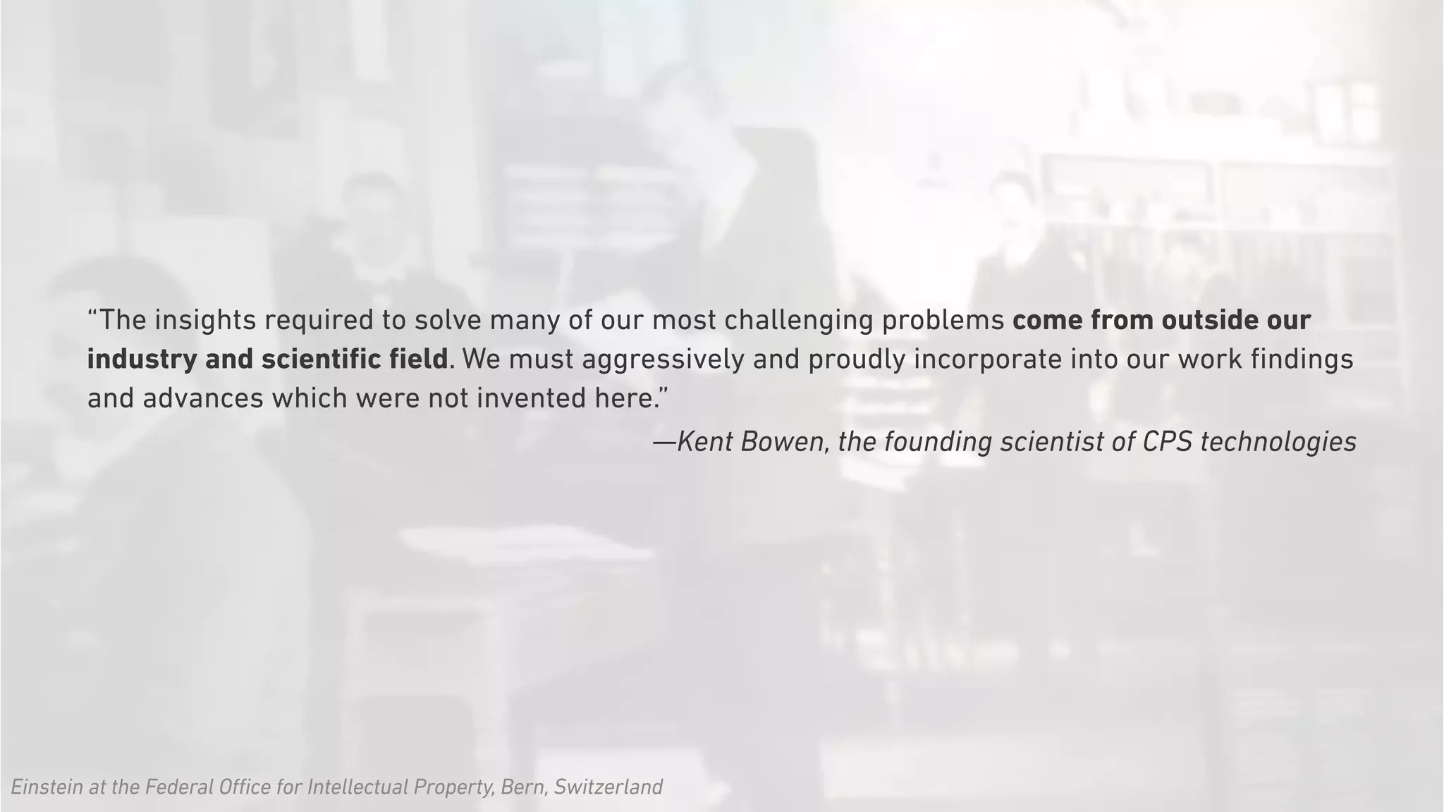 “The insights required to solve many of our most challenging problems come from outside our
industry and scientiﬁc ﬁeld. We must aggressively and proudly incorporate into our work ﬁndings
and advances which were not invented here.”
—Kent Bowen, the founding scientist of CPS technologies
Einstein at the Federal Office for Intellectual Property, Bern, Switzerland
 