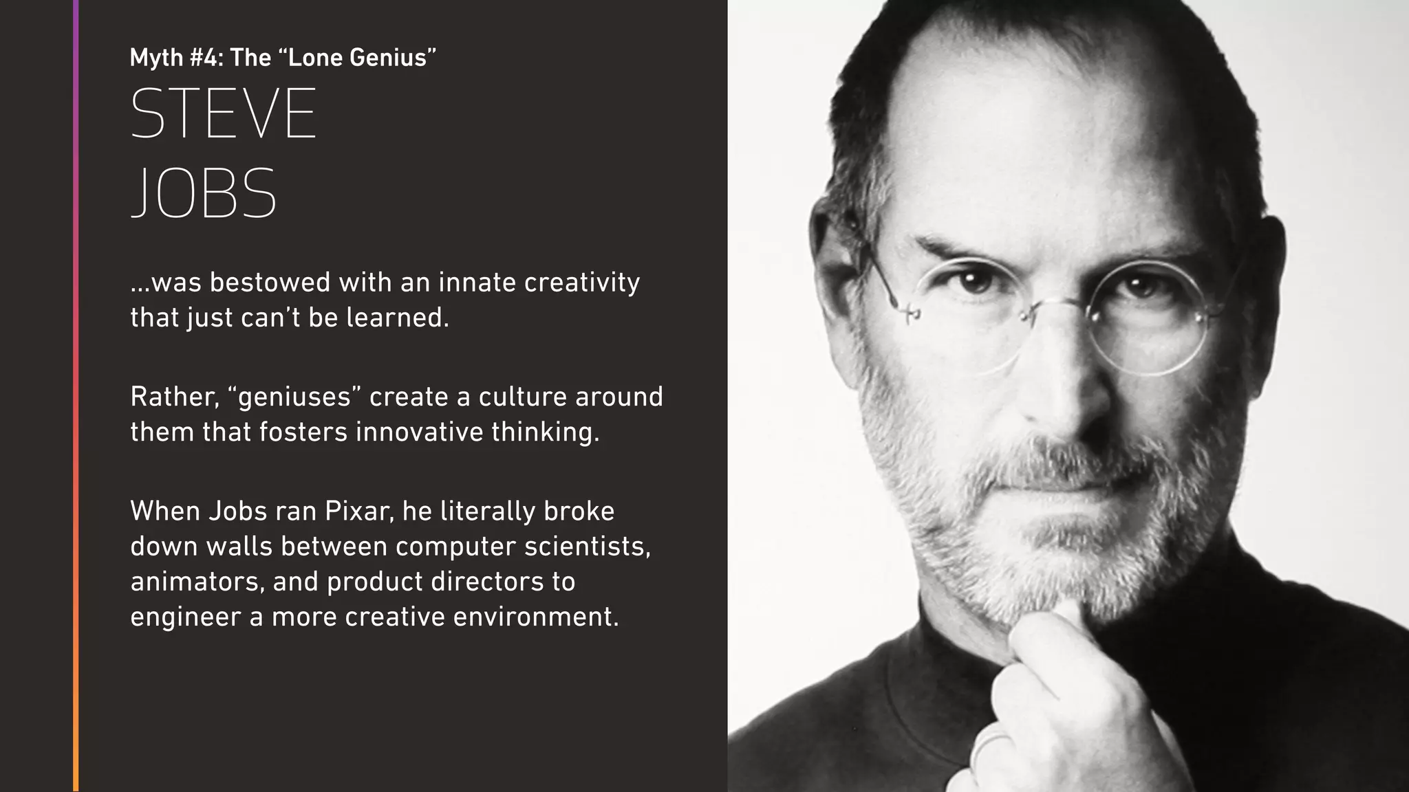 Myth #4: The “Lone Genius”
STEVE
JOBS
…was bestowed with an innate creativity
that just can’t be learned.
Rather, “geniuses” create a culture around
them that fosters innovative thinking.
When Jobs ran Pixar, he literally broke
down walls between computer scientists,
animators, and product directors to
engineer a more creative environment.
Steven Hawking
 