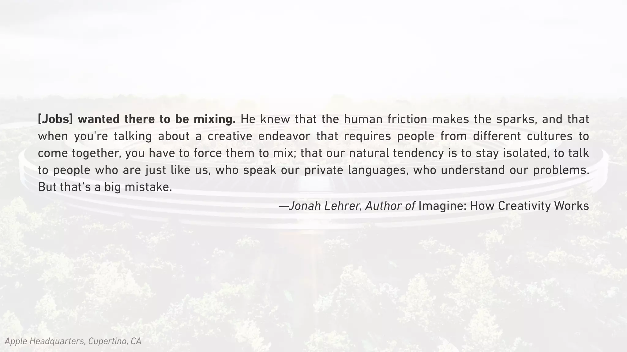 [Jobs] wanted there to be mixing. He knew that the human friction makes the sparks, and that
when you're talking about a creative endeavor that requires people from diﬀerent cultures to
come together, you have to force them to mix; that our natural tendency is to stay isolated, to talk
to people who are just like us, who speak our private languages, who understand our problems.
But that's a big mistake.
—Jonah Lehrer, Author of Imagine: How Creativity Works
Apple Headquarters, Cupertino, CA
 