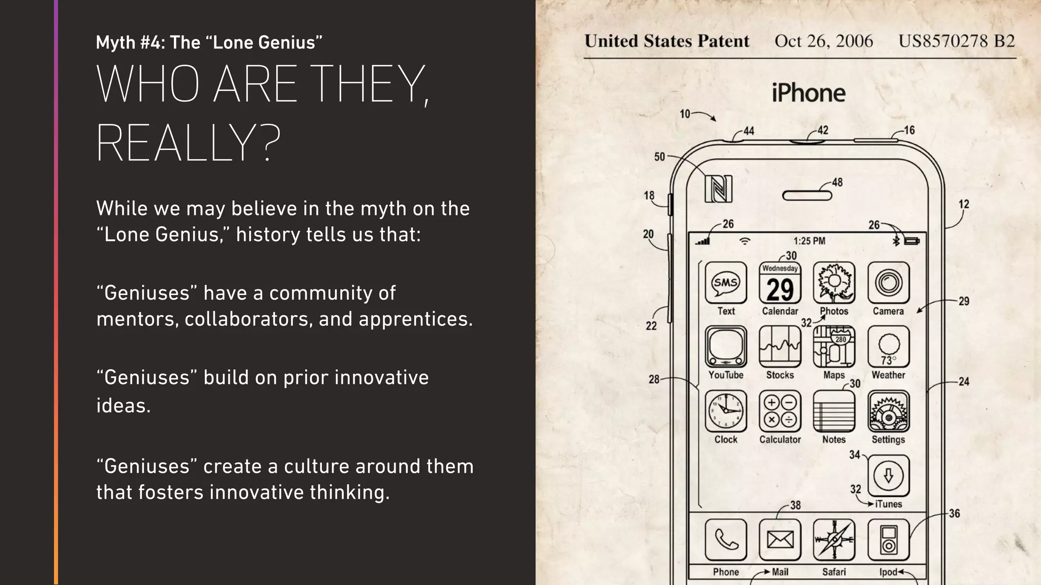 Myth #4: The “Lone Genius”
WHO ARE THEY,
REALLY?
While we may believe in the myth on the
“Lone Genius,” history tells us that:
“Geniuses” have a community of
mentors, collaborators, and apprentices.
“Geniuses” build on prior innovative
ideas.
“Geniuses” create a culture around them
that fosters innovative thinking.
 