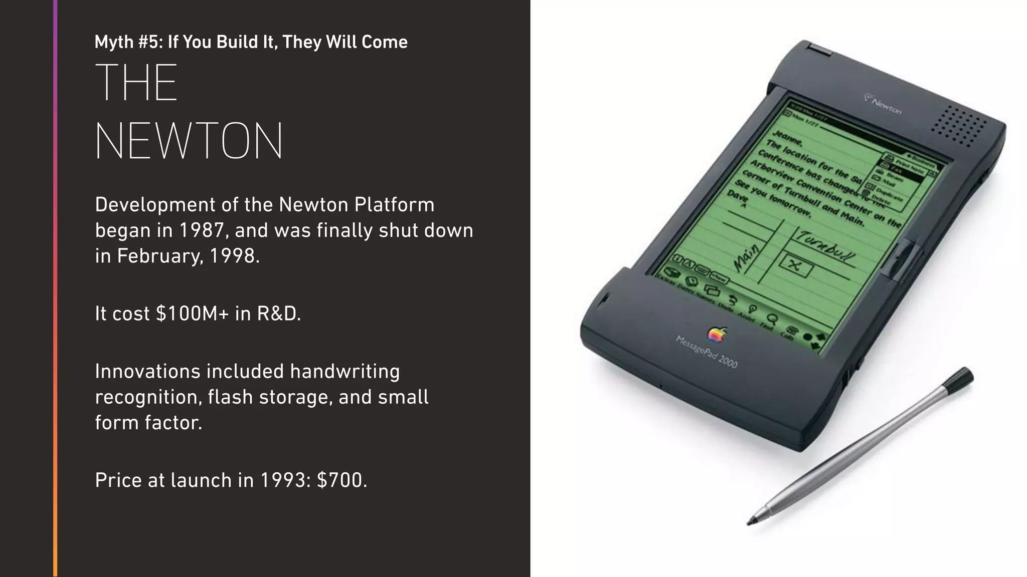 Myth #5: If You Build It, They Will Come
THE
NEWTON
Development of the Newton Platform
began in 1987, and was ﬁnally shut down
in February, 1998.
It cost $100M+ in R&D.
Innovations included handwriting
recognition, ﬂash storage, and small
form factor.
Price at launch in 1993: $700.
 