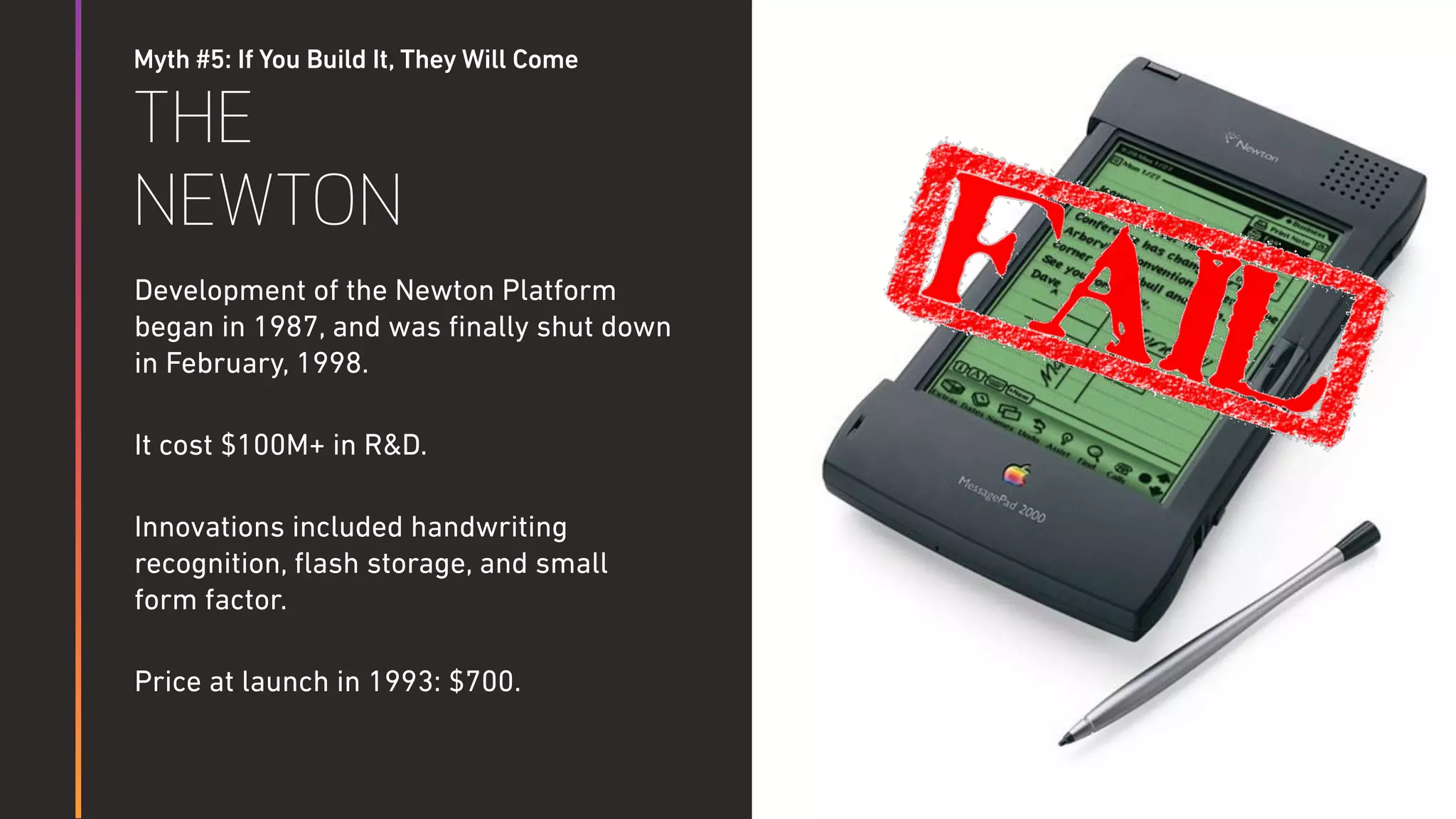 Myth #5: If You Build It, They Will Come
THE
NEWTON
Development of the Newton Platform
began in 1987, and was ﬁnally shut down
in February, 1998.
It cost $100M+ in R&D.
Innovations included handwriting
recognition, ﬂash storage, and small
form factor.
Price at launch in 1993: $700.
 