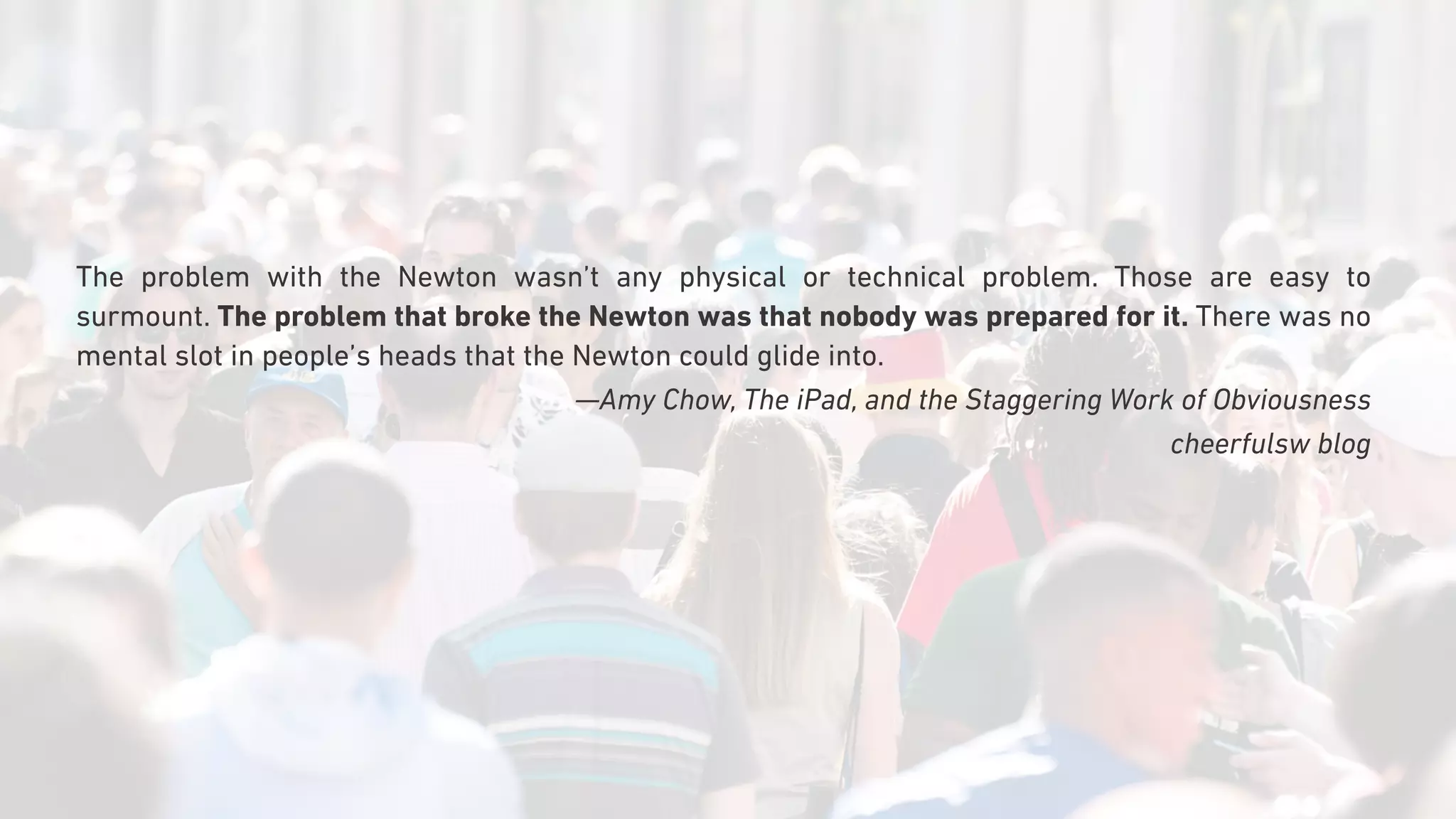 The problem with the Newton wasn’t any physical or technical problem. Those are easy to
surmount. The problem that broke the Newton was that nobody was prepared for it. There was no
mental slot in people’s heads that the Newton could glide into.
—Amy Chow, The iPad, and the Staggering Work of Obviousness
cheerfulsw blog
 