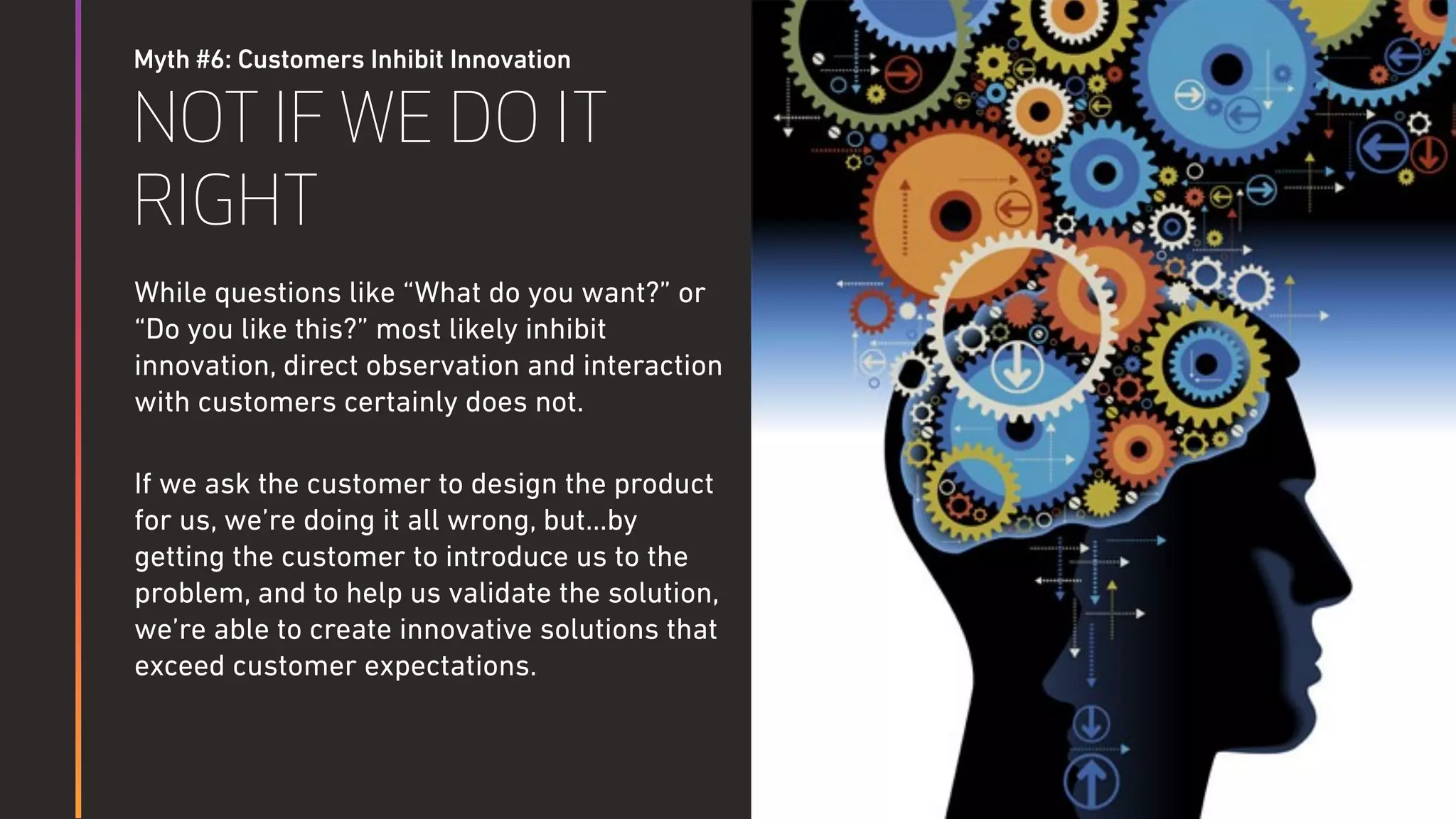 Myth #6: Customers Inhibit Innovation
NOT IF WE DO IT
RIGHT
While questions like “What do you want?” or
“Do you like this?” most likely inhibit
innovation, direct observation and interaction
with customers certainly does not.
If we ask the customer to design the product
for us, we’re doing it all wrong, but…by
getting the customer to introduce us to the
problem, and to help us validate the solution,
we’re able to create innovative solutions that
exceed customer expectations.
 