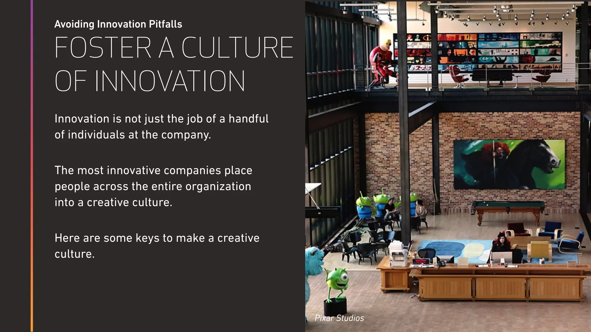 Avoiding Innovation Pitfalls
FOSTER A CULTURE
OF INNOVATION
Innovation is not just the job of a handful
of individuals at the company.
The most innovative companies place
people across the entire organization
into a creative culture.
Here are some keys to make a creative
culture.
Pixar Studios
 