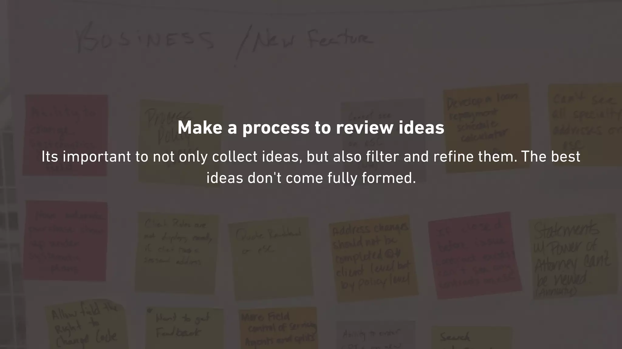 Make a process to review ideas
Its important to not only collect ideas, but also ﬁlter and reﬁne them. The best
ideas don't come fully formed.
 