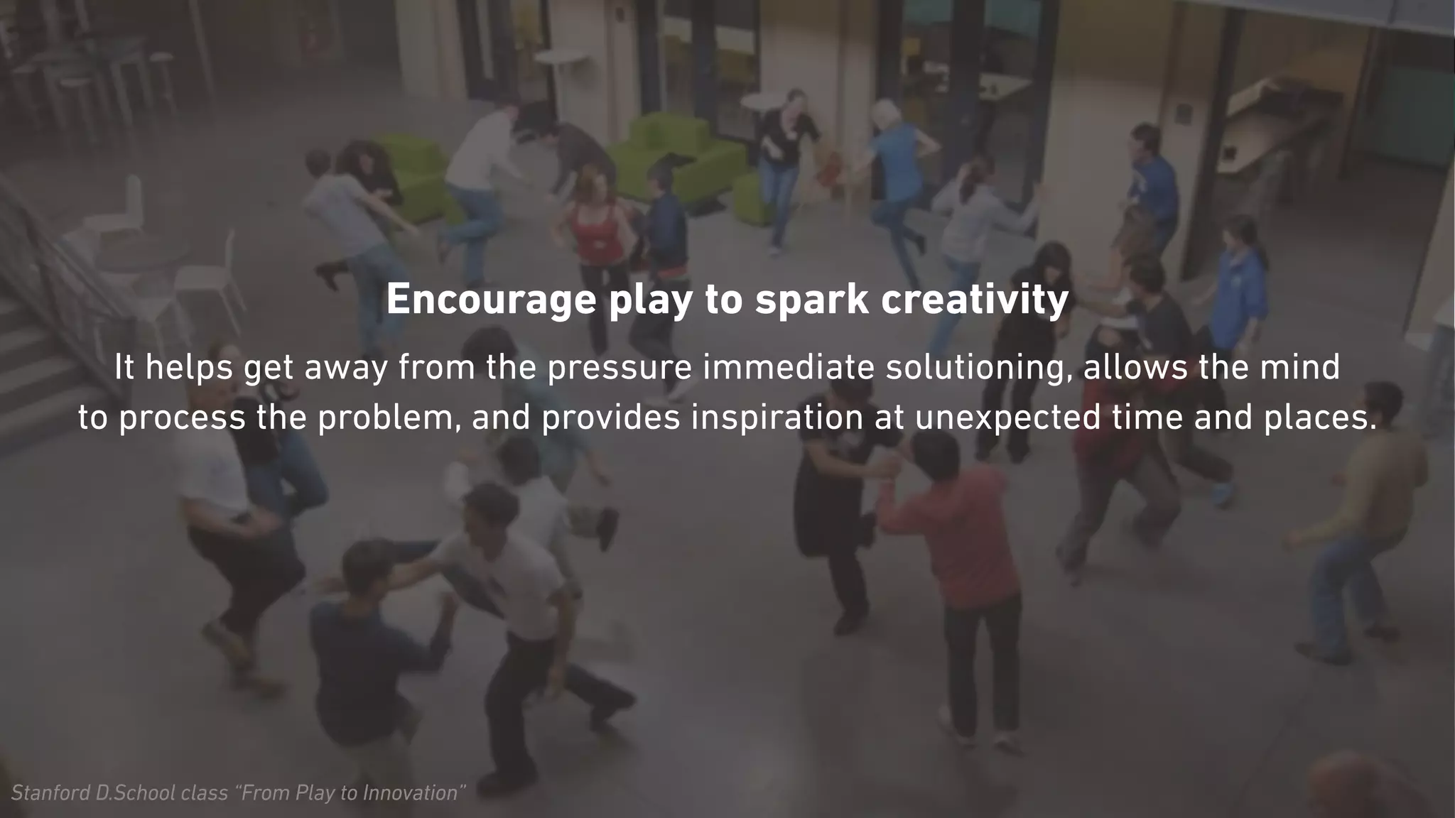 Stanford D.School class “From Play to Innovation”
Encourage play to spark creativity
It helps get away from the pressure immediate solutioning, allows the mind  
to process the problem, and provides inspiration at unexpected time and places.
 